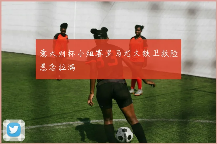 意大利杯小组赛罗马尤文铁卫救险悬念拉满