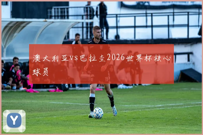 澳大利亚vs巴拉圭2026世界杯核心球员