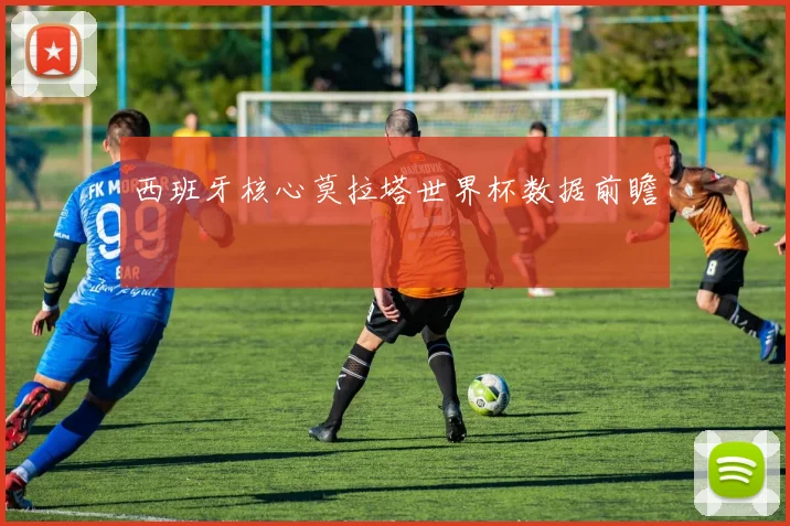西班牙核心莫拉塔世界杯数据前瞻