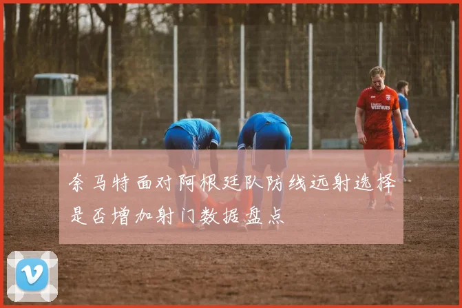 奈马特面对阿根廷队防线远射选择是否增加射门数据盘点