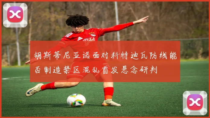 胡斯蒂尼亚诺面对科特迪瓦防线能否制造禁区混乱首发悬念研判