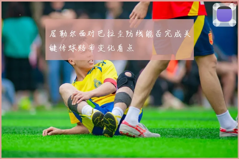 居勒尔面对巴拉圭防线能否完成关键传球赔率变化看点