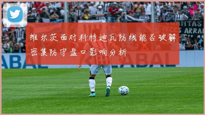 维尔茨面对科特迪瓦防线能否破解密集防守盘口影响分析