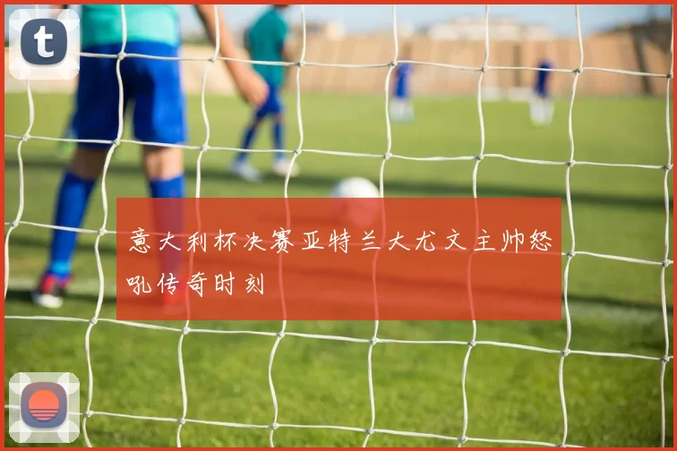 意大利杯决赛亚特兰大尤文主帅怒吼传奇时刻