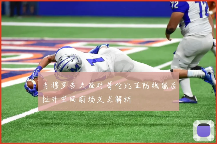 肖穆罗多夫面对哥伦比亚防线能否拉开空间前场支点解析