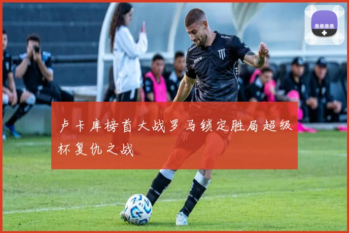 卢卡库榜首大战罗马锁定胜局超级杯复仇之战
