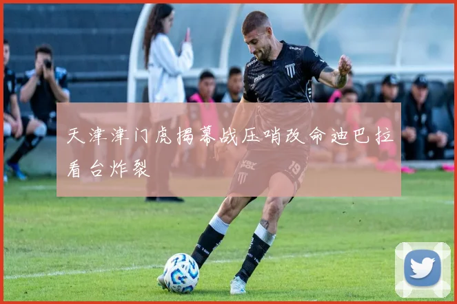 天津津门虎揭幕战压哨改命迪巴拉看台炸裂