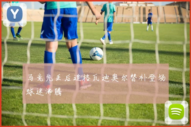 马竞先丢后追格瓦迪奥尔替补登场球迷沸腾