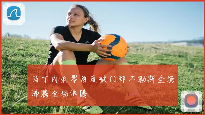 马丁内利零角度破门那不勒斯全场沸腾全场沸腾