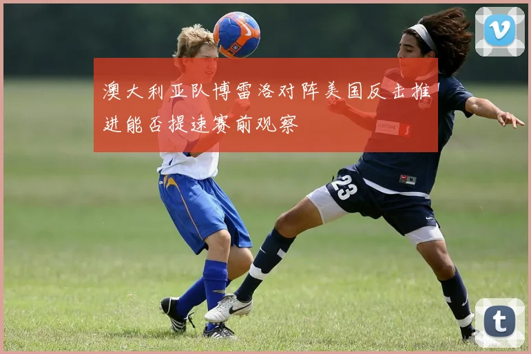 澳大利亚队博雷洛对阵美国反击推进能否提速赛前观察