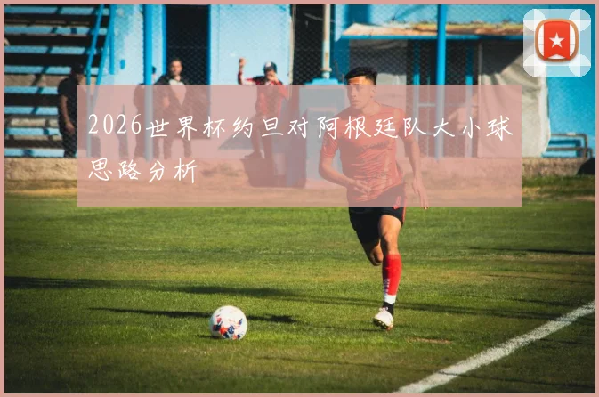2026世界杯约旦对阿根廷队大小球思路分析