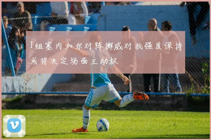 I组塞内加尔对阵挪威对抗强度保持或将决定场面主动权