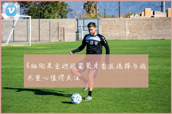 K组刚果金迎战葡萄牙首发选择与战术重心值得关注