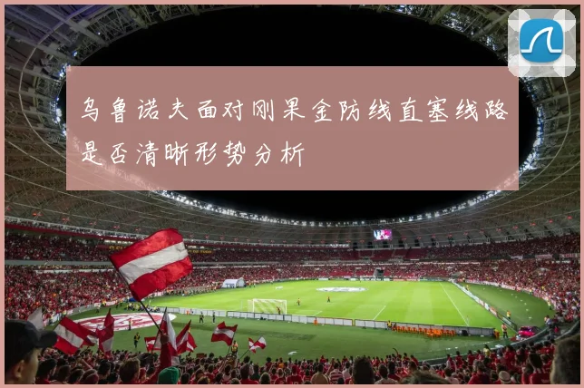 乌鲁诺夫面对刚果金防线直塞线路是否清晰形势分析