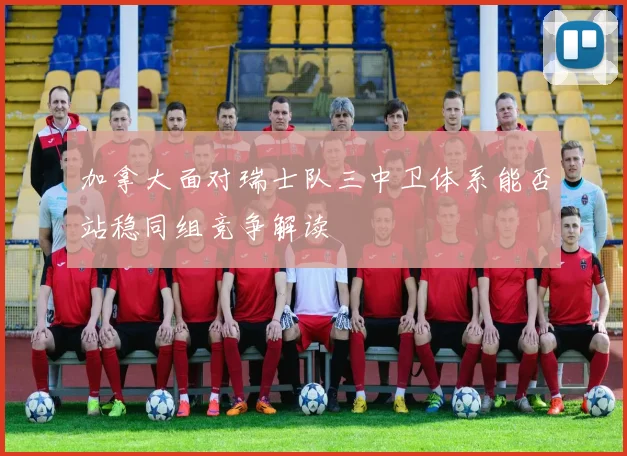 加拿大面对瑞士队三中卫体系能否站稳同组竞争解读