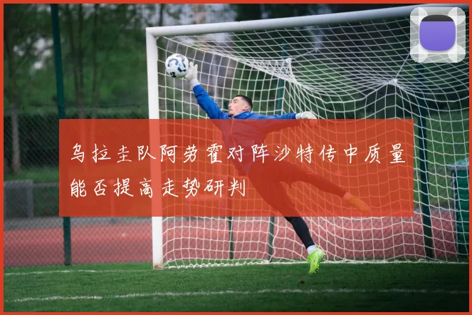 乌拉圭队阿劳霍对阵沙特传中质量能否提高走势研判