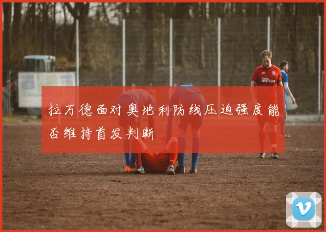 拉万德面对奥地利防线压迫强度能否维持首发判断