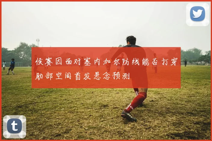 侯赛因面对塞内加尔防线能否打穿肋部空间首发悬念预测
