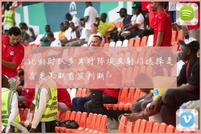 比利时队多库对阵埃及射门选择是否更果断首发判断