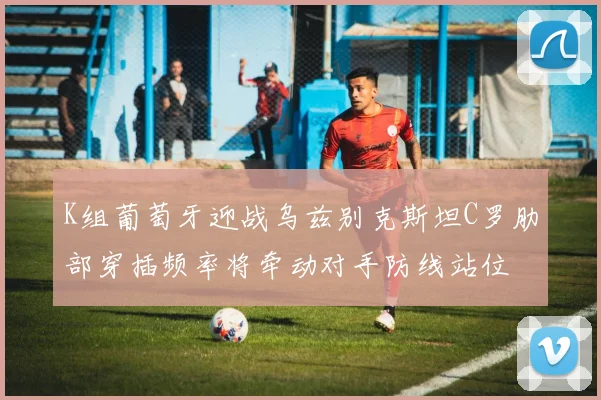K组葡萄牙迎战乌兹别克斯坦C罗肋部穿插频率将牵动对手防线站位