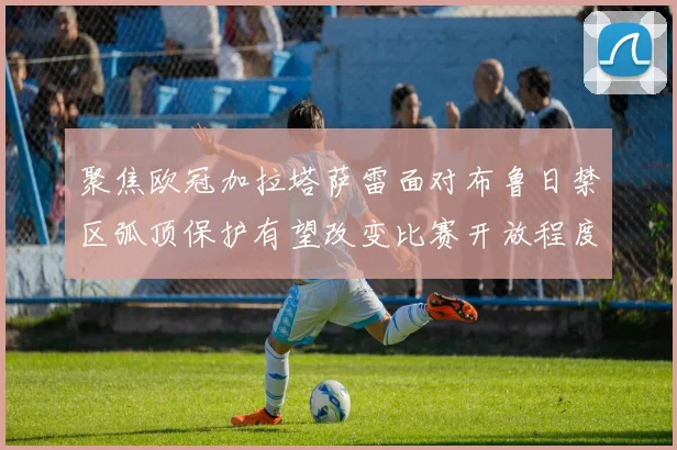 聚焦欧冠加拉塔萨雷面对布鲁日禁区弧顶保护有望改变比赛开放程度