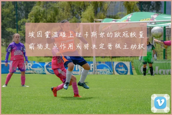 埃因霍温碰上纽卡斯尔的欧冠较量前场支点作用或将决定晋级主动权