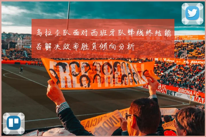 乌拉圭队面对西班牙队锋线终结能否解决效率胜负倾向分析