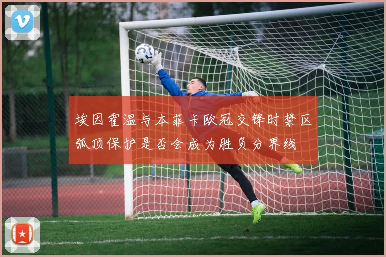 埃因霍温与本菲卡欧冠交锋时禁区弧顶保护是否会成为胜负分界线