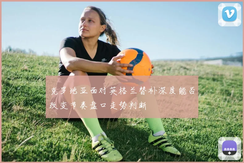 克罗地亚面对英格兰替补深度能否改变节奏盘口走势判断