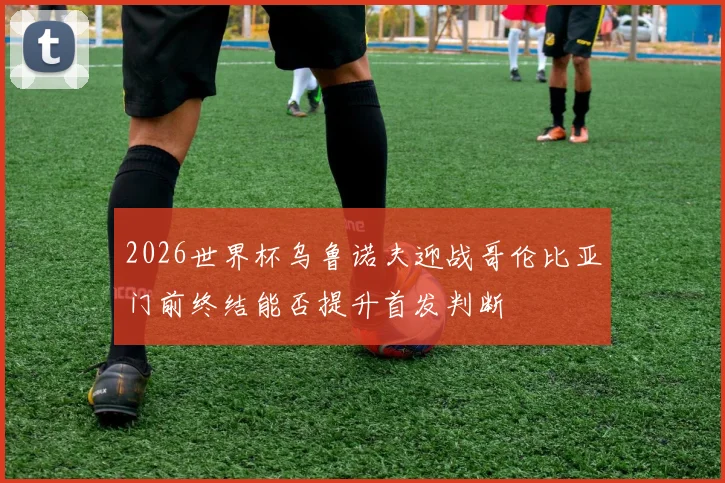 2026世界杯乌鲁诺夫迎战哥伦比亚门前终结能否提升首发判断