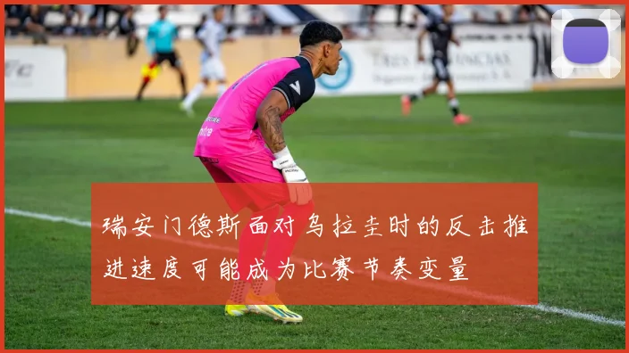 瑞安门德斯面对乌拉圭时的反击推进速度可能成为比赛节奏变量