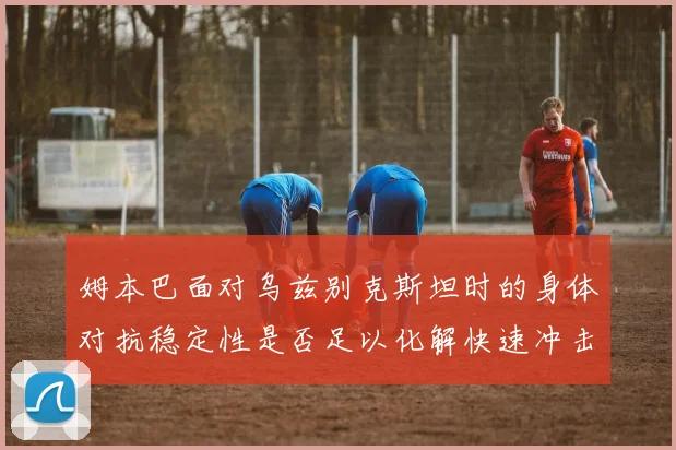 姆本巴面对乌兹别克斯坦时的身体对抗稳定性是否足以化解快速冲击
