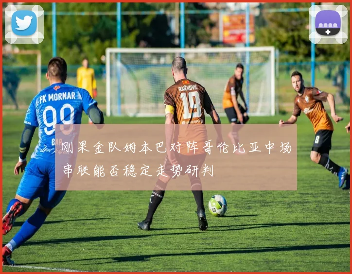 刚果金队姆本巴对阵哥伦比亚中场串联能否稳定走势研判