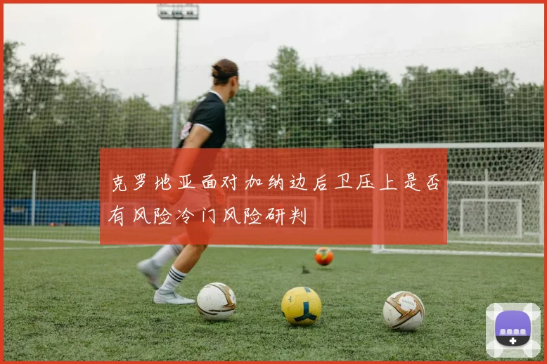 克罗地亚面对加纳边后卫压上是否有风险冷门风险研判