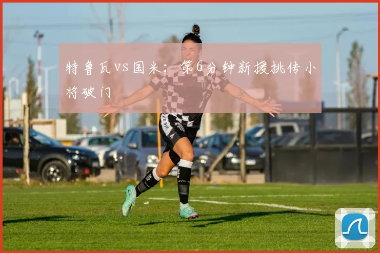 特鲁瓦vs国米:第6分钟新援挑传小将破门