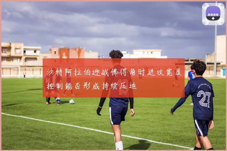 沙特阿拉伯迎战佛得角时进攻宽度控制能否形成持续压迫
