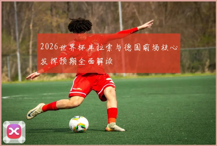 2026世界杯库拉索与德国前场核心发挥预期全面解读