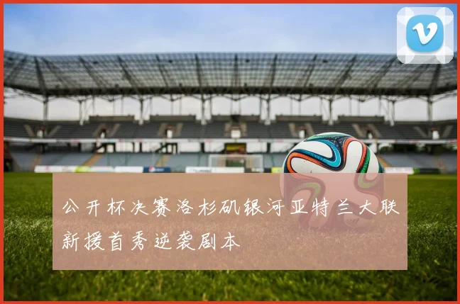 公开杯决赛洛杉矶银河亚特兰大联新援首秀逆袭剧本
