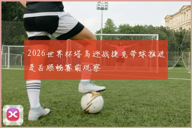 2026世界杯塔乌迎战捷克带球推进是否顺畅赛前观察